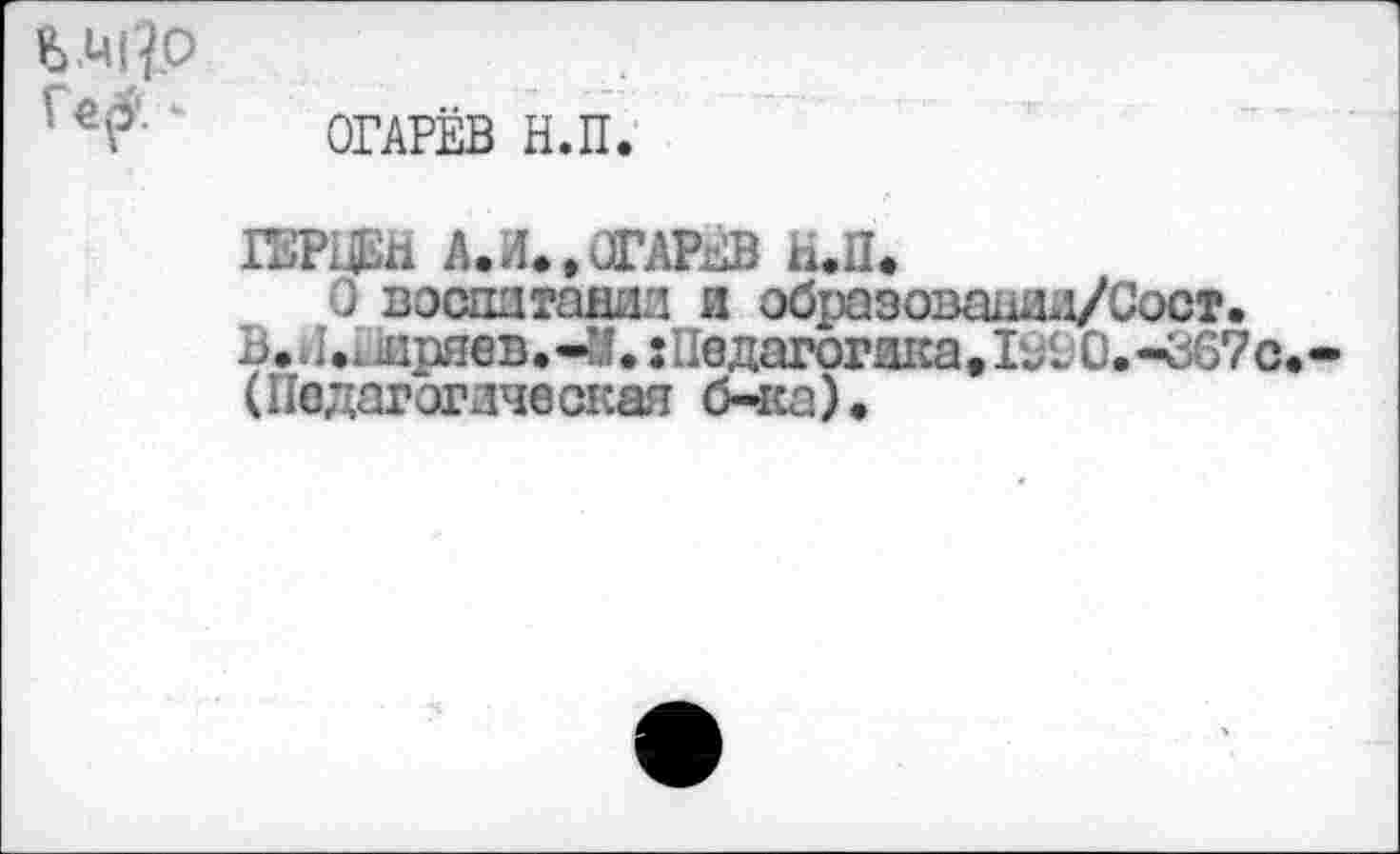 ﻿Ь Ц|?о
* ОГАРЁВ Н.П.
ГЕРНЁй А.Л.»ОГАРЁВ и.П.
о воспитании и обраэованли/Сост.
В.	дряев.-М. :Педагогика. 1990.-367с.-
(Педагогическая б-ка).